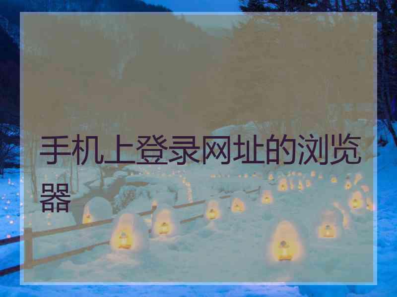 手机上登录网址的浏览器 手机上登录网址的浏览器