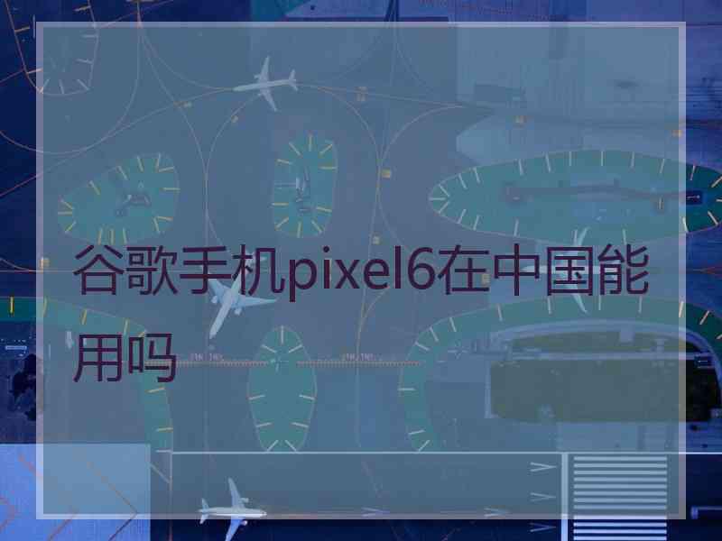 谷歌手机pixel6在中国能用吗