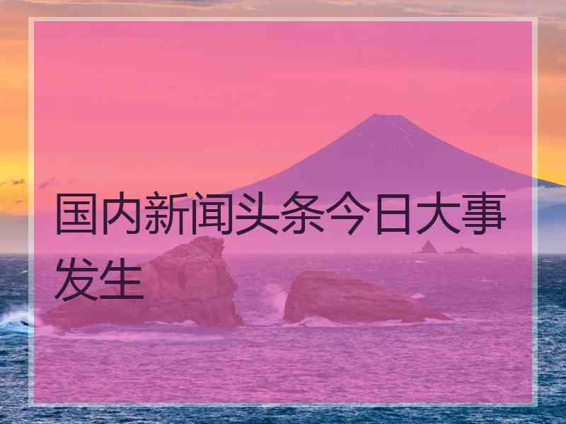 国内新闻头条今日大事发生