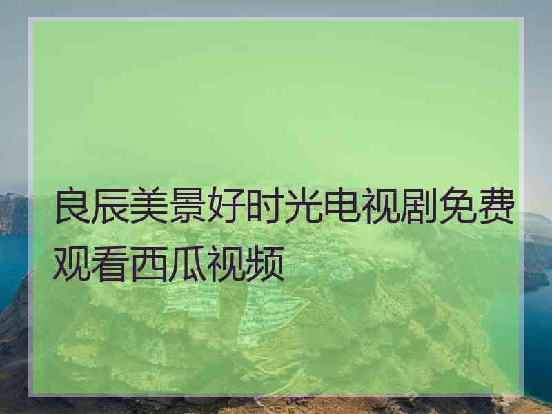 良辰美景好时光电视剧免费观看西瓜视频