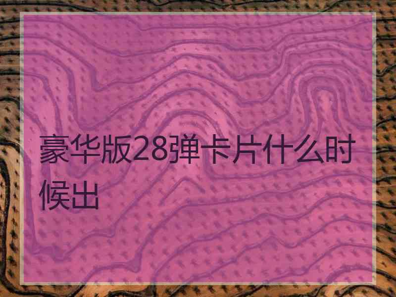 豪华版28弹卡片什么时候出