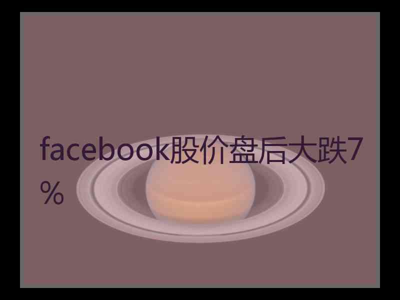 facebook股价盘后大跌7%