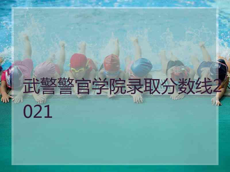 武警警官学院录取分数线2021