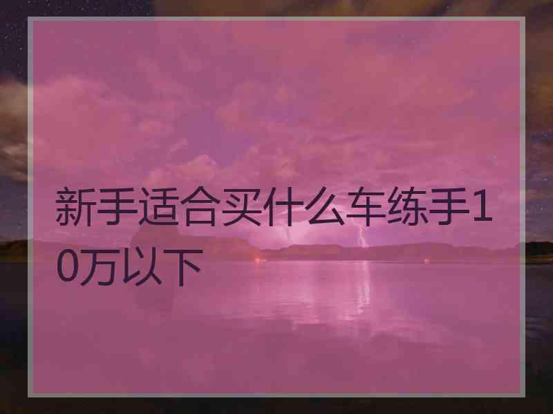 新手适合买什么车练手10万以下