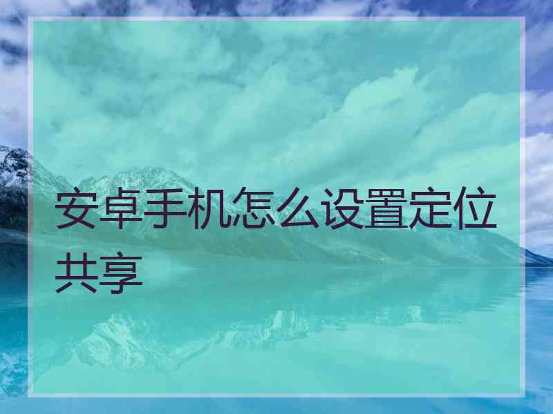 安卓手机怎么设置定位共享