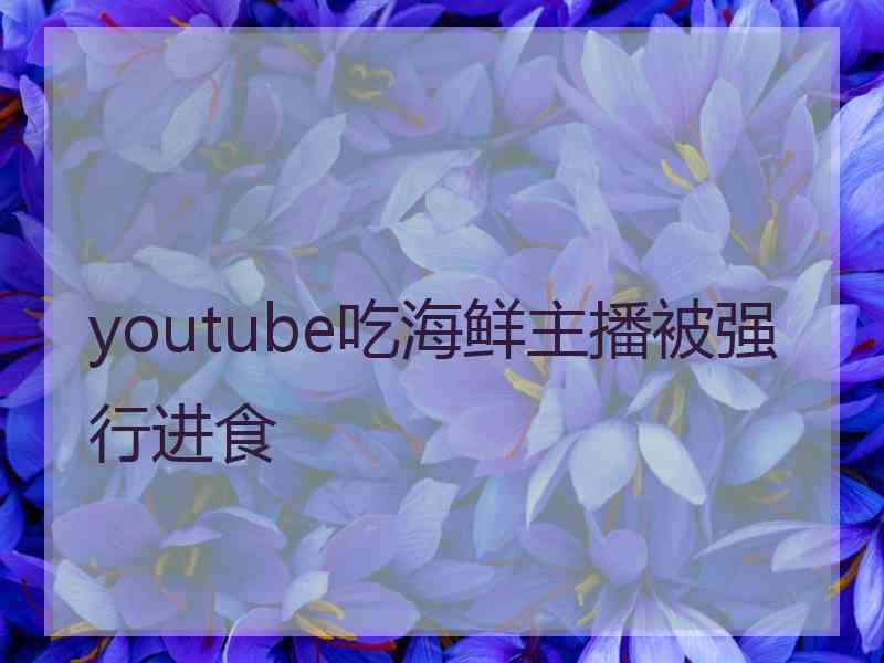 youtube吃海鲜主播被强行进食