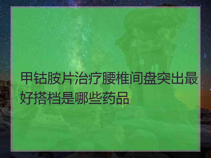 甲钴胺片治疗腰椎间盘突出最好搭档是哪些药品