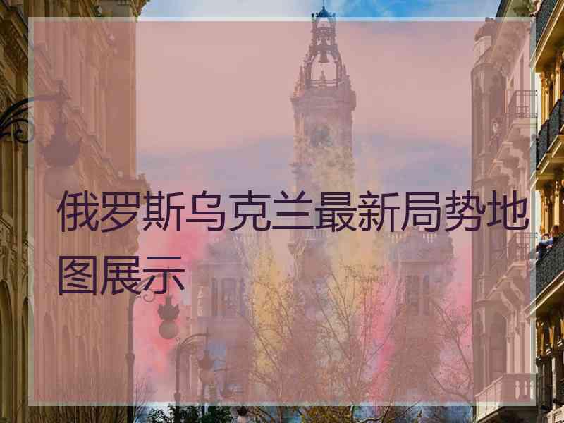 俄罗斯乌克兰最新局势地图展示