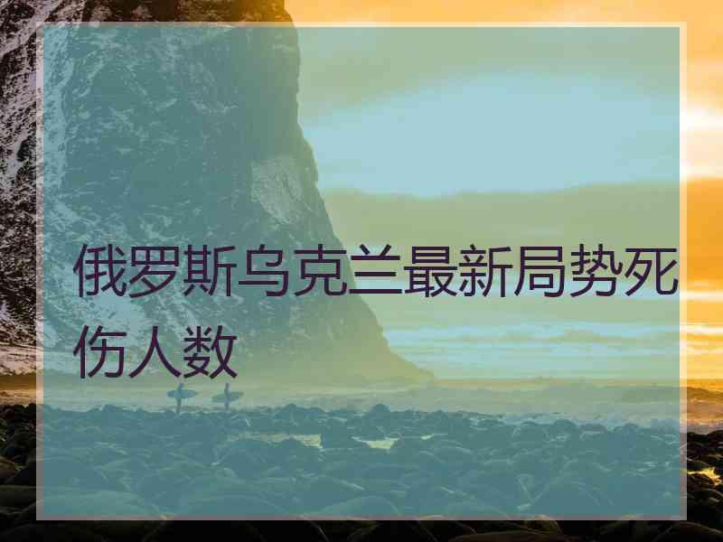 俄罗斯乌克兰最新局势死伤人数