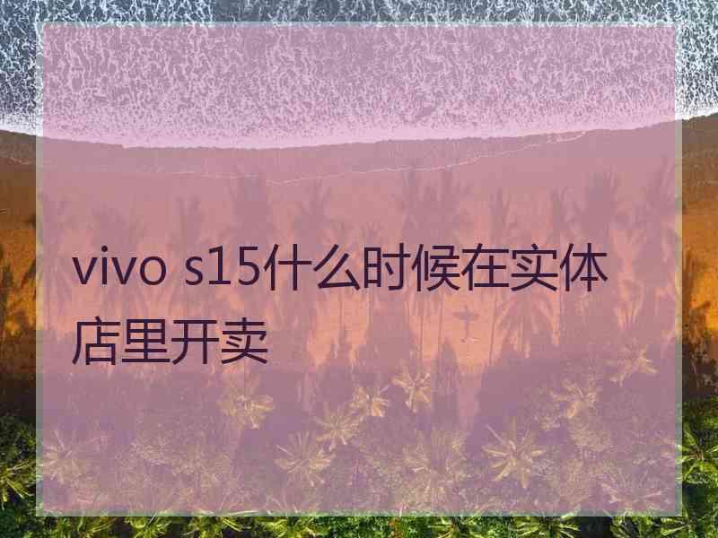 vivo s15什么时候在实体店里开卖