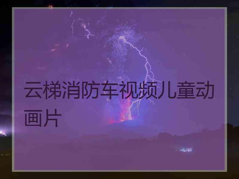 云梯消防车视频儿童动画片