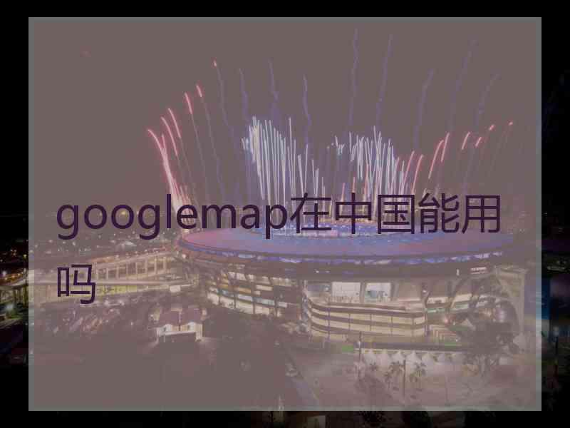 googlemap在中国能用吗