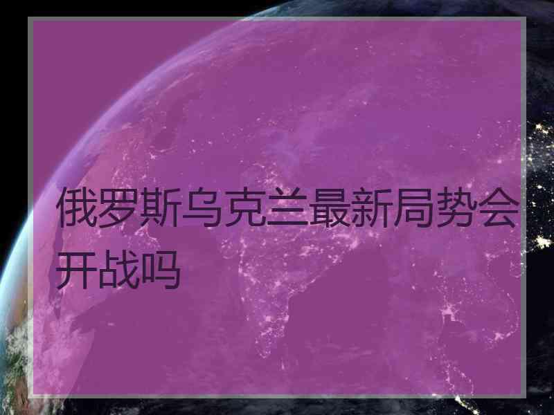 俄罗斯乌克兰最新局势会开战吗