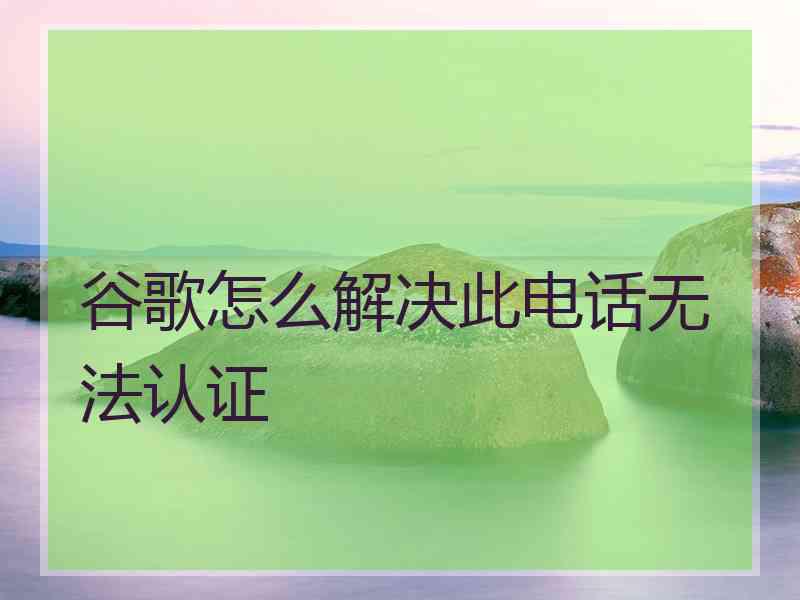 谷歌怎么解决此电话无法认证