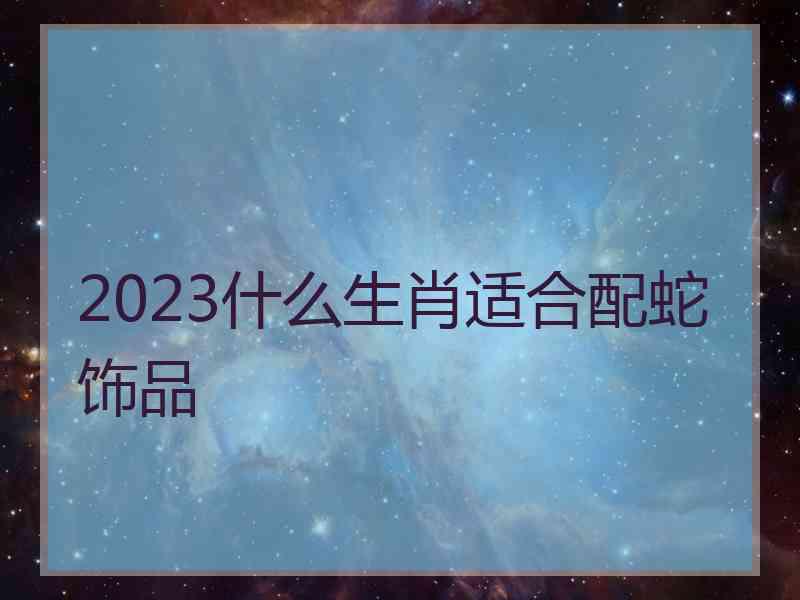 2023什么生肖适合配蛇饰品